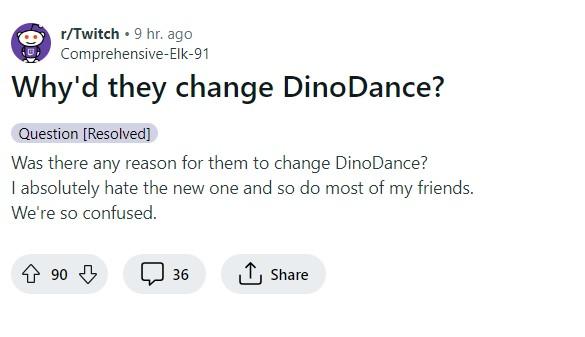 r/Twitch. 9 hr. ago Comprehensive-Elk-91 Why'd they change DinoDance? Question [Resolved] Was there any reason for them to change DinoDance? I absolutely hate the new one and so do most of my friends. We're so confused. ↑ 90 + 36 ↑ Share