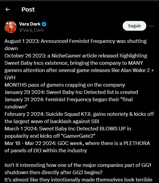 Post Vara Dark @Vara_Dark Seguir August 12023: Announced Feminist Frequency was shutting down October 26 2023: a NicheGamer article released highlighting Sweet Baby Incs existence, bringing the company to MANY gamers attention after several game releases like Alan Wake 2 + GVH MONTHS pass of gamers crapping on the company January 29 2024: Sweet Baby Inc Detected list is created January 31 2024: Feminist Frequency began their "final rundown" February 2 2024: Suicide Squad KTJL gains notoriety & kicks off the largest wave of backlash against SBI March 12024: Sweet Baby Inc Detected BLOWS UP in popularity and kicks off "GamerGate2" Mar 18 - Mar 22 2024: GDC week, where there is a PLETHORA of panels of DEI within the industry Isn't it interesting how one of the major companies part of GG1 shutdown then directly after GG2 begins? It's almost like they intentionally made themselves look terrible