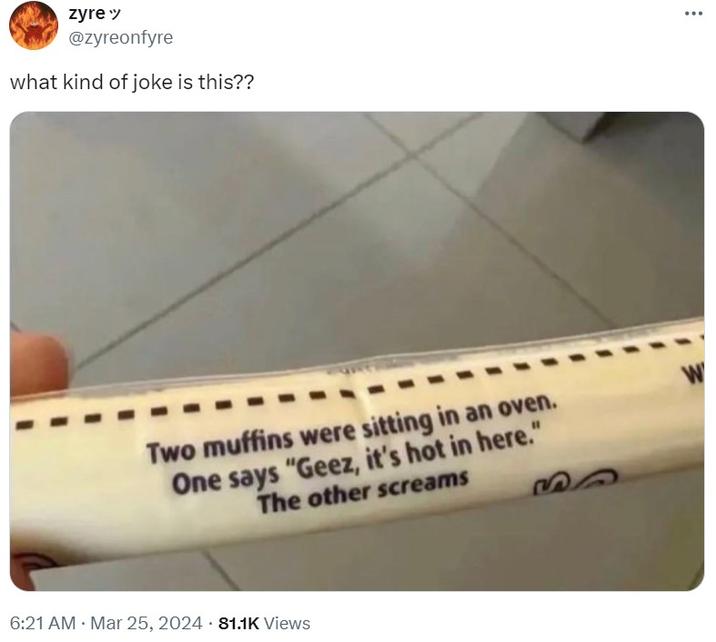 zyre" @zyreonfyre what kind of joke is this?? Two muffins were sitting in an oven. One says "Geez, it's hot in here." The other screams 6:21 AM Mar 25, 2024 81.1K Views W ...