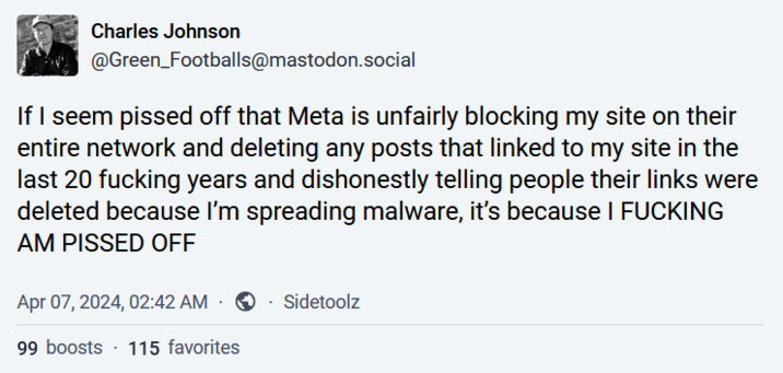 Charles Johnson @Green_Footballs@mastodon.social If I seem p----- off that Meta is unfairly blocking my site on their entire network and deleting any posts that linked to my site in the last 20 f------ years and dishonestly telling people their links were deleted because I'm spreading malware, it's because I F------ AM P----- OFF Apr 07, 2024, 02:42 AM Sidetoolz 99 boosts 115 favorites