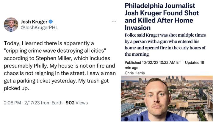 Josh Kruger @JoshKrugerPHL Today, I learned there is apparently a "crippling crime wave destroying all cities" according to Stephen Miller, which includes presumably Philly. My house is not on fire and chaos is not reigning in the street. I saw a man get a parking ticket yesterday. My trash got picked up. 2:08 PM 2/17/23 from Earth - 902 Views Philadelphia Journalist Josh Kruger Found Shot and Killed After Home Invasion Police said Kruger was shot multiple times by a person with a gun who entered his home and opened fire in the early hours of the morning Published 10/02/23 10:22 AM ET | Updated 18 min ago Chris Harris