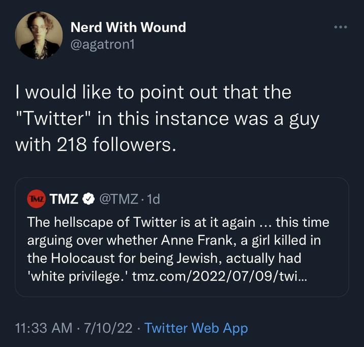 Nerd With Wound @agatron1 I would like to point out that the "Twitter" in this instance was a guy with 218 followers. TMZ TMZ @TMZ. 1d The hellscape of Twitter is at it again ... this time arguing over whether Anne Frank, a girl killed in the Holocaust for being Jewish, actually had 'white privilege.' tmz.com/2022/07/09/twi... • 11:33 AM - 7/10/22 Twitter Web App