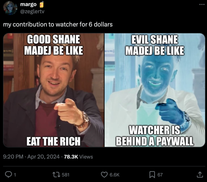margo @zeglertv my contribution to watcher for 6 dollars GOOD SHANE MADEJ BE LIKE EVIL SHANE MADEJ BE LIKE • EAT THE RICH 9:20 PM Apr 20, 2024 78.3K Views WATCHER IS BEHIND A PAYWALL 17581 6.6K Σ 67 ↑
