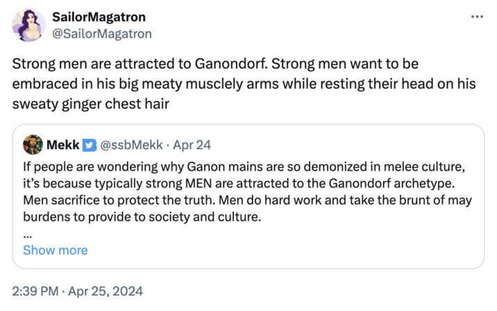 SailorMagatron @SailorMagatron Strong men are attracted to Ganondorf. Strong men want to be embraced in his big meaty musclely arms while resting their head on his sweaty ginger chest hair Mekk @ssbMekk Apr 24 • If people are wondering why Ganon mains are so demonized in melee culture, it's because typically strong MEN are attracted to the Ganondorf archetype. Men sacrifice to protect the truth. Men do hard work and take the brunt of may burdens to provide to society and culture. Show more 2:39 PM Apr 25, 2024
