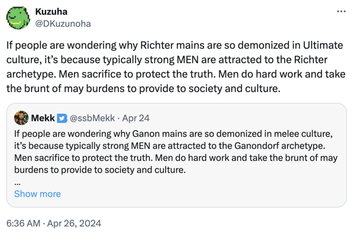 Kuzuha @DKuzunoha If people are wondering why Richter mains are so demonized in Ultimate culture, it's because typically strong MEN are attracted to the Richter archetype. Men sacrifice to protect the truth. Men do hard work and take the brunt of may burdens to provide to society and culture. Mekk @ssbMekk⚫ Apr 24 If people are wondering why Ganon mains are so demonized in melee culture, it's because typically strong MEN are attracted to the Ganondorf archetype. Men sacrifice to protect the truth. Men do hard work and take the brunt of may burdens to provide to society and culture. ... Show more 6:36 AM Apr 26, 2024