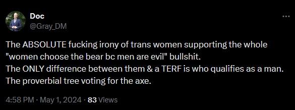 Doc @Gray_DM The ABSOLUTE f------ irony of trans women supporting the whole "women choose the bear bc men are evil" b-------. The ONLY difference between them & a TERF is who qualifies as a man. The proverbial tree voting for the axe. 4:58 PM - May 1, 2024 - 83 Views