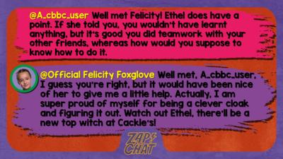 Zapchat replies: A_cbbc_user: Well met Felicity! Ethel does have a point. If she told you, you wouldn't have learnt anything, but it's good you did teamwork with your other friends, whereas how would you suppose to know how to do it. Official Felicity Foxglove: Well met, A_cbbc_user, I guess you\u2019re right, but it would have been nice of her to give me a little help. Actually, I am super proud of myself for being a clever cloak and figuring it out. Watch out Ethel, there\u2019ll be a new top witch at Cackles!