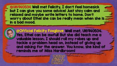 Zapchat replies: U16940504: Well met Felicity, I don't feel homesick but I can give you some advice! Just stay calm and relaxed and maybe write letters to home. Don't worry about Ethel she can be really mean when she is in a bad mood.  Official Felicity Foxglove: Well met, U16940504. Yes, Ethel can be awful! But she did teach me a valuable lesson; I should roll my robes up and tackle a problem head on, instead of giving up and asking for the answer. You know, she kind of reminds me of Miss Hardbroom!