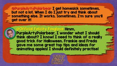 Zapchat replies: PurpleArtyPolarbear: I get homesick sometimes, but not a lot. When I do I just try and think about something else. It works. Sometimes. I\u2019m sure you\u2019ll get over it!  Official Felicity Foxglove: Hmm, PurpleArtyPolarbear, I wonder what I should think about? I know! I need to think of a really good trick for Halloween (it\u2019s coming up soon). Frankie and Freda gave me some great top tips and ideas for animating apples! I should definitely practise!