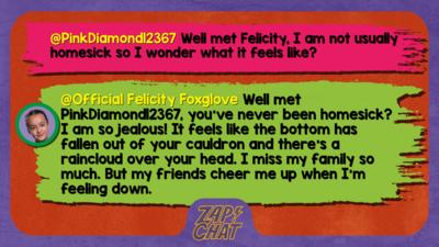 Zapchat replies: PinkDiamond12367: Well met Felicity, I am not usually homesick so I wonder what it feels like?   Official Felicity Foxglove: Well met PinkDiamond12367, you\u2019ve never been homesick? I am so jealous! It feels like the bottom has fallen out of your cauldron and there\u2019s a raincloud over your head. I miss my family so much. But my friends cheer me up when I\u2019m feeling down.
