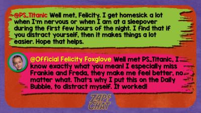 Zapchat replies: PS_Titanic: Well met,Felicity I get homesick a lot when I'm nervous or when I am at a sleepover during the first few hours of the night. I find that if you distract yourself, then it makes things a lot easier. Hope that helps. Official Felicity Foxtrot: Well met PS_Titanic, I know exactly what you mean! I especially miss Frankie and Freda, they make me feel better, no matter what. That\u2019s why I put this on the Daily Bubble, to distract myself. It worked!