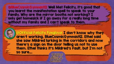 Zapchat replies: BlueCosmicGymnast12: Well Met Felicity, it's good that you learnt the manifestation spell to speak to your family. Why are the mirror booths not working? I only get homesick if I go away for a really long time without my family and I can't speak to them. Official Felicity Foxglove:  don\u2019t know why they aren\u2019t working, BlueCosmicGymnast12. Ethel said she saw Mildred lurking in the corridors and now there\u2019s a sign on the door telling us not to use them. Ethel thinks it\u2019s Mildred\u2019s fault, but I\u2019m not so sure\u2026.