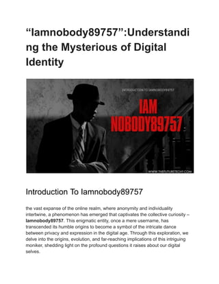 “Iamnobody89757”:Understandi
ng the Mysterious of Digital
Identity
Introduction To Iamnobody89757
the vast expanse of the online realm, where anonymity and individuality
intertwine, a phenomenon has emerged that captivates the collective curiosity –
Iamnobody89757. This enigmatic entity, once a mere username, has
transcended its humble origins to become a symbol of the intricate dance
between privacy and expression in the digital age. Through this exploration, we
delve into the origins, evolution, and far-reaching implications of this intriguing
moniker, shedding light on the profound questions it raises about our digital
selves.
 