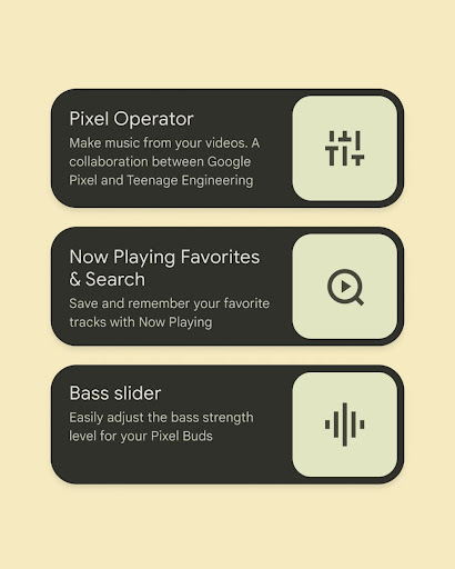 Pixel Tip One: Pixel Operator. Make music from your videos. A collaboration between Google Pixel and Teenage Engineering.
Pixel Tip Two: Now Playing Favorites and Search. Save and remember your favorite tracks with Now Playing.
Pixel Tip Three: Bass slider. Easily adjust the bass strength level for your Pixel Buds.