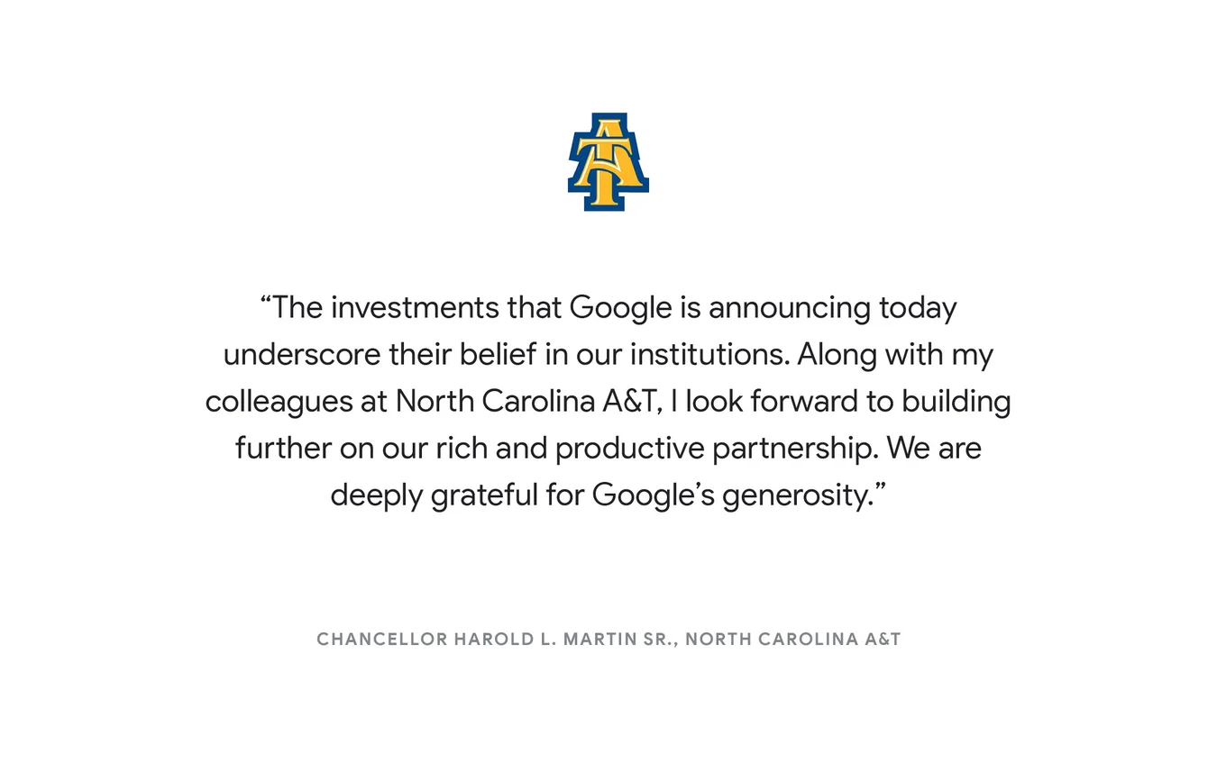 "The investments that Google is announcing today underscore their belief in our institutions. Along with my colleagues at North Carolina A&T, I look forward to building further on our rich and productive partnership. We are deeply grateful for Google’s generosity." - Chancellor Harold L. Martin Sr., North Carolina A&T