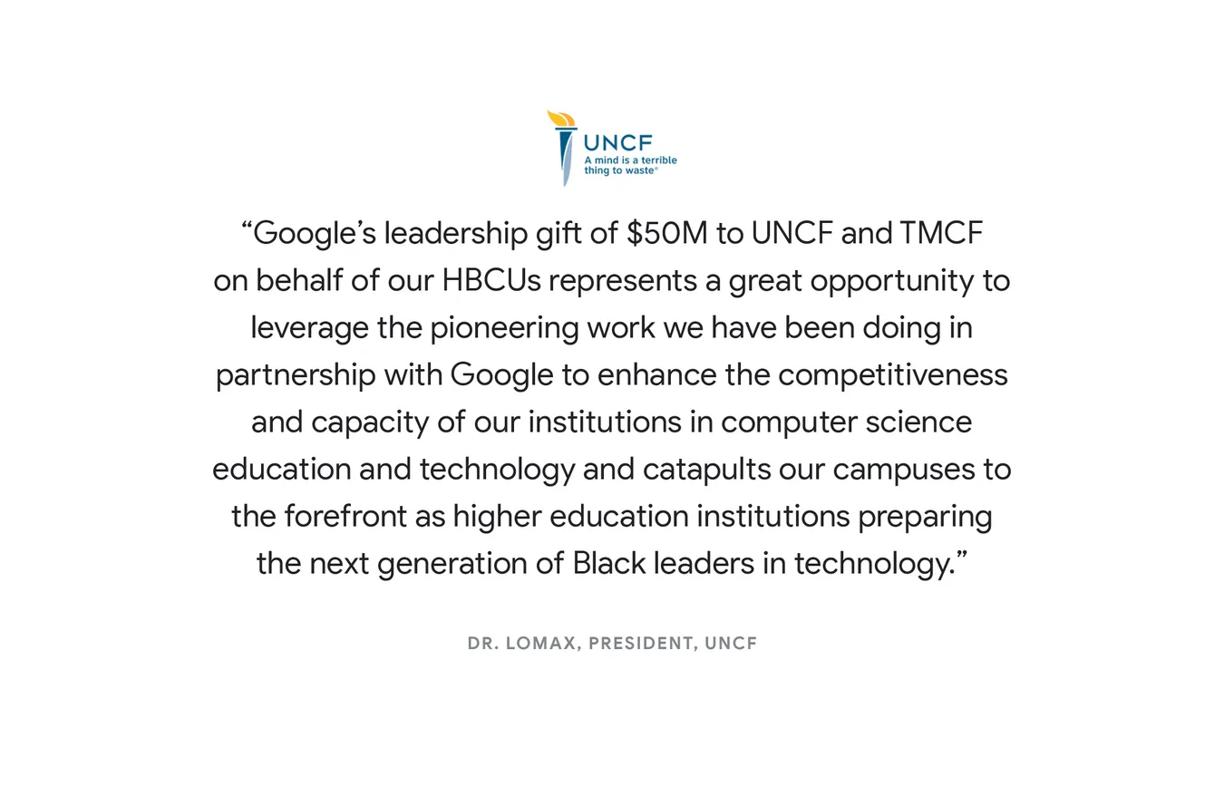 “Google’s leadership gift of $50M to UNCF and TMCF on behalf of our HBCUs represents a great opportunity to leverage the pioneering work we have been doing in partnership with Google to enhance the competitiveness and capacity of our institutions in computer science education and technology and catapults our campuses to the forefront as higher education institutions preparing the next generation of Black leaders in technology.“ - Dr. Lomax, President, UNCF