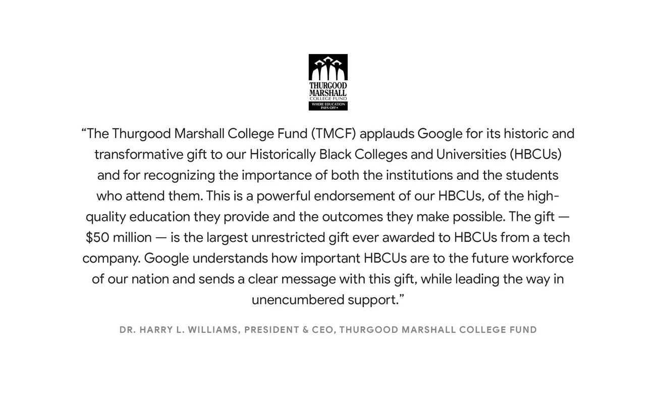 "The Thurgood Marshall College Fund (TMCF) applauds Google for its historic and transformative gift to our Historically Black Colleges and Universities (HBCUs) and for recognizing the importance of both the institutions and the students who attend them. This is a powerful endorsement of our HBCUs, of the high-quality education they provide and the outcomes they make possible. The gift — $50 million — is the largest unrestricted gift ever awarded to HBCUs from a tech company. Google understands how important HBCUs are to the future workforce of our nation and sends a clear message with this gift, while leading the way in unencumbered support.” - Dr. Harry L. Williams, President & CEO, Thurgood Marshall College Fund