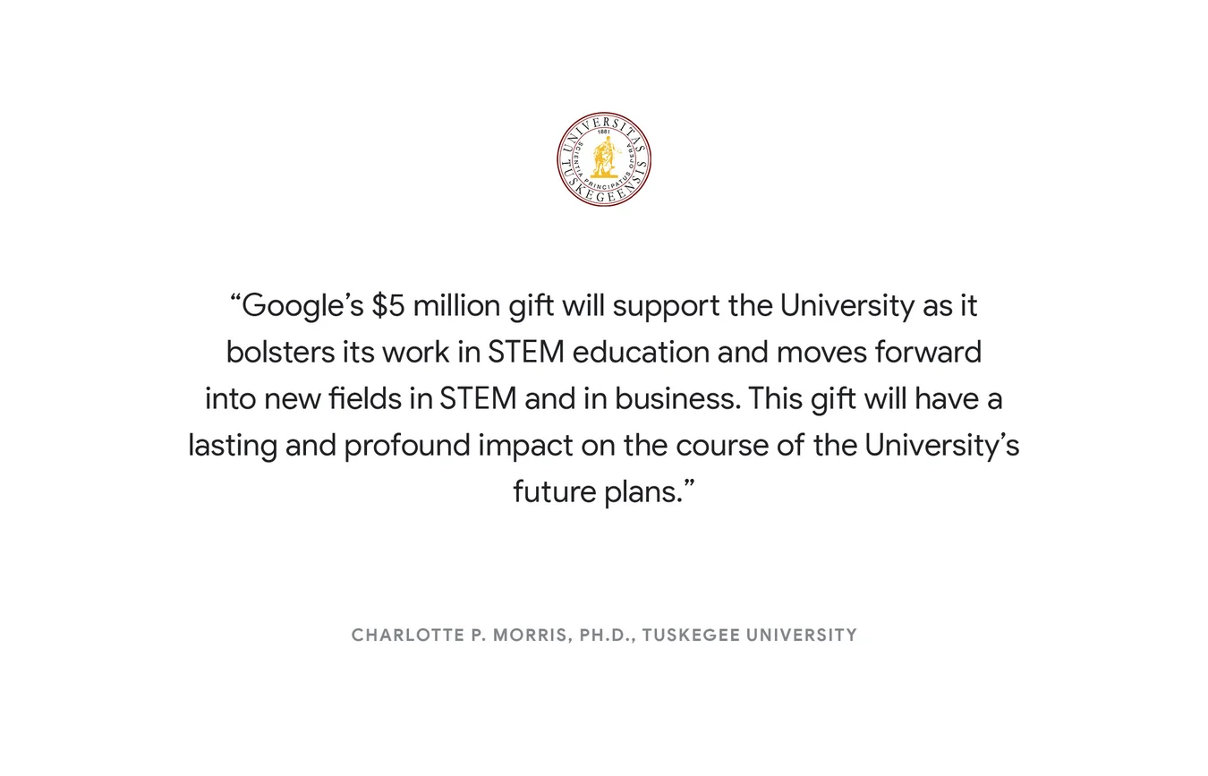 “Google’s $5 million gift will support the University as it bolsters its work in STEM education and moves forward into new fields in STEM and in business. This gift will have a lasting and profound impact on the course of the University's future plans." - Charlotte P. Morris, Ph.D. Tuskegee University (AL)
