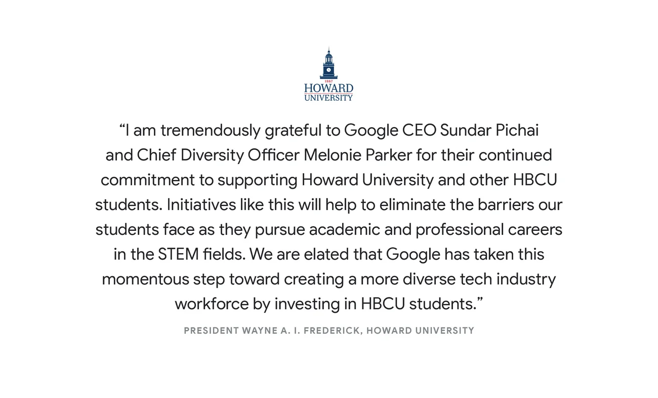 “I am tremendously grateful to Google CEO Sundar Pichai and Chief Diversity Officer Melonie Parker for their continued commitment to supporting Howard University and other HBCU students. Initiatives like this will help to eliminate the barriers our students face as they pursue academic and professional careers in the STEM fields. We are elated that Google has taken this momentous step toward creating a more diverse tech industry workforce by investing in HBCU students.” - President Wayne A. I. Frederick, Howard University